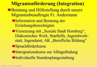 © 2008-W. Kötter, Fördern an der EKS Migrantenförderung (Integration) Beratung und Hilfestellung durch unsere Migrantenbeauftragte Fr. Andermann Information und Beratung der Erziehungsberechtigten  Vernetzung mit „Soziale Stadt Homberg“,  Diakonisches Werk, Starthilfe, Jugendwerk-statt, Jugendamt, AK „Berufliche Bildung“ Sprachförderkurse Intergrationskurse zur Alltagsfindung Individuelle Stundenplangestaltung 