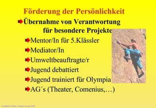 © 2008-W. Kötter, Fördern an der EKS Förderung der Persönlichkeit Übernahme von Verantwortung  für besondere Projekte   Mentor/In für 5.Klässler Mediator/In  Umweltbeauftragte/r Jugend debattiert Jugend trainiert für Olympia AG´s (Theater, Comenius,…) 