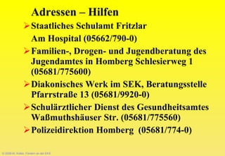 © 2008-W. Kötter, Fördern an der EKS Adressen – Hilfen Staatliches Schulamt Fritzlar Am Hospital (05662/790-0) Familien-, Drogen- und Jugendberatung des Jugendamtes in Homberg Schlesierweg 1 (05681/775600) Diakonisches Werk im SEK, Beratungsstelle Pfarrstraße 13 (05681/9920-0) Schulärztlicher Dienst des Gesundheitsamtes Waßmuthshäuser Str. (05681/775560) Polizeidirektion Homberg  (05681/774-0) 