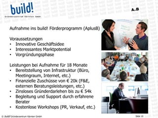 © build! Gründerzentrum Kärnten GmbH Slide 10
Aufnahme ins build! Förderprogramm (AplusB)
Voraussetzungen
• Innovative Geschäftsidee
• Interessantes Marktpotential
• Vorgründungsphase
Leistungen bei Aufnahme für 18 Monate
• Bereitstellung von Infrastruktur (Büro,
Meetingraum, Internet, etc.)
• Finanzielle Zuschüsse von € 20k (F&E,
externen Beratungsleistungen, etc.)
• Zinsloses Gründerdarlehen bis zu € 54k
• Begleitung und Support durch erfahrene
Berater
• Kostenlose Workshops (PR, Verkauf, etc.)
 
