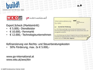 © build! Gründerzentrum Kärnten GmbH
Export.Scheck (Markteintritt)
• € 5.000,- Dienstleister
• € 10.000,- Fernmarkt
• € 12.000,- Technologieunternehmen
Kofinanzierung von Rechts- und Steuerberatungskosten
• 50% Förderung, max. 2x € 5.000,-
www.go-international.at
www.wko.at/awo/ktn
Internationalisierung
für KMU
 