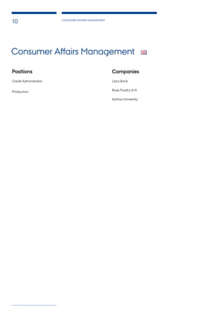 CONSUMER AFFAIRS MANAGEMENT
10
Lorem ipsum dolor sit
Consectetuer adipiscing elit. Integer in ante. Phasellus turpis.
Phasellus leo quam, fermentum in, consectetuer congue, rhoncus
et, sapien. Ut eu odio. Aliquam erat volutpat. Sed sapien pede,
fermentum quis, pharetra imperdiet, consectetuer ac, odio. Morbi
est. Suspendisse eleifend, massa rutrum malesuada dictum.
Lorem ipsum dolor sit
Proin consectetuer congue odio. Nulla porttitor, erat sit amet
laoreet vehicula, lacus nibh faucibus nisl, quis sollicitudin ipsum
odio ut pede. Sed at enim. Nulla nunc. Quisque egestas placerat
neque. Vivamus laoreet justo non lacus. Aliquam elit. Sed vehicula
magna nec lorem.
Lorem ipsum dolor sit
In consectetuer magna quis mauris. Aliquam pretium lobortis
diam. Ut vel massa. Proin eu purus. Praesent eros tortor, porttitor
venenatis, vehicula ut, laoreet vitae, est. Integer imperdiet. Nul-
lam tempor turpis in ligula. Ut a justo. Pellentesque accumsan. In
blandit lorem sed leo. Morbi dui sem.
Consectetuer adipiscing elit. Integer in ante. Phasellus turpis.
Phasellus leo quam, fermentum in, consectetuer congue, rhoncus
et, sapien. Ut eu odio. Aliquam erat volutpat. Sed sapien pede,
fermentum quis, pharetra imperdiet, consectetuer ac, odio. Morbi
est. Suspendisse eleifend, massa rutrum malesuada dictum, lacus
sem sollicitudin justo, sit amet condimentum mauris enim non
erat. Nunc lacus tortor, malesuada vel, egestas vel, accumsan
quis, mi. Pellentesque id urna.
Lorem ipsum dolor sit
Suspendisse potenti. Pellentesque vitae ipsum sit amet ipsum
hendrerit gravida. Donec vitae arcu. Sed consectetuer, felis nec
ullamcorper consectetuer, nibh nibh vestibulum nunc, vel facilisis
felis arcu eu.
Lorem ipsum dolor sit
In consectetuer magna quis mauris. Aliquam pretium lobortis
diam. Ut vel massa. Proin eu purus. Praesent eros tortor, porttitor
venenatis, vehicula ut, laoreet vitae, est. Integer imperdiet. Nul-
lam tempor turpis in ligula. Ut a justo. Pellentesque accumsan. In
blandit lorem sed leo.
Lorem ipsum dolor sit
Aliquam odio orci, pulvinar in, placerat sit amet, ultrices egestas,
tellus. Nam aliquet porta lectus. Sed eget tellus. Nulla facilisi. In
hac habitasse platea dictumst. Morbi elementum. Nulla eu quam.
Mauris pharetra.
Proin consectetuer
congue odio. Nulla porttitor, erat sit amet laoreet vehicula, lacus
nibh faucibus nisl, quis sollicitudin ipsum odio ut pede. Sed at
enim. Nulla nunc. Quisque egestas placerat neque. Vivamus
laoreet justo non lacus. Aliquam elit. Sed vehicula magna nec
lorem. Sed convallis justo ut orci. Quisque porta magna nec urna.
Pellentesque tortor.
Proin consectetuer
Suspendisse potenti. Pellentesque vitae ipsum sit amet ipsum
hendrerit gravida. Donec vitae arcu. Sed consectetuer, felis nec
ullamcorper consectetuer, nibh nibh vestibulum nunc, vel facilisis
felis arcu eu felis. Fusce lacinia orci. Duis felis. Mauris est ligula,
tempus eu, sodales vel, semper et, mauris. Vivamus commodo
velit ac arcu.
Positions	 					
Credit Administrator
Production
Companies
Libra Bank
Rose Poultry A/S
Aarhus University
Consumer Affairs Management
 
