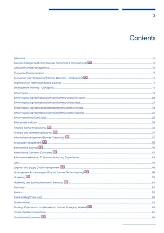 3
Contents
.
Welcome..........................................................................................................................................................................................................................................................................6
Business Intelligence (former Business Performance Management) ...............................................................................................................................8
Consumer Affairs Management......................................................................................................................................................................................................................10
Corporate Communication...............................................................................................................................................................................................................................12
Economics and Management (former Økonomi - cand.oecon) ....................................................................................................................................14
Engineering in Technology based Business ...........................................................................................................................................................................................16
Development (Herning - Cand.polyt)..........................................................................................................................................................................................................16
Erhvervsjura..................................................................................................................................................................................................................................................................18
Erhvervssprog og International erhvervskommunikation i engelsk...........................................................................................................................................20
Erhvervssprog og International erhvervskommunikation i tysk....................................................................................................................................................22
Erhvervssprog og International erhvervskommunikation i fransk...............................................................................................................................................24
Erhvervssprog og International erhvervskommunikation i spansk.............................................................................................................................................26
Erhvervsøkonomi (Cand.soc)............................................................................................................................................................................................................................28
EU Business and Law..............................................................................................................................................................................................................................................30
Finance (former Finansiering) .................................................................................................................................................................................................................32
Finance and International Business ....................................................................................................................................................................................................34
Information Management (former IT/datalogi) ...........................................................................................................................................................................36
Innovation Management ..........................................................................................................................................................................................................................38
International Business ..................................................................................................................................................................................................................................40
International Economic Consulting ....................................................................................................................................................................................................42
Informationsteknologi - IT, Kommunikation og Organisation.......................................................................................................................................................44
Jura....................................................................................................................................................................................................................................................................................46
Logistics and Supply Chain Management .....................................................................................................................................................................................48
Management Accounting and Control (former Økonomistyring) ...................................................................................................................................50
Marketing ............................................................................................................................................................................................................................................................52
Marketing and Business Innovation (Herning) ..............................................................................................................................................................................54
Psykologi........................................................................................................................................................................................................................................................................56
Revision...........................................................................................................................................................................................................................................................................58
Samfundsfag (Cand.soc).....................................................................................................................................................................................................................................60
Statskundskab.............................................................................................................................................................................................................................................................62
Strategy, Organisation and Leadership (former Strategi og ledelse) .............................................................................................................................64
Virksomhedskommunikation.............................................................................................................................................................................................................................66
Quantitative Economics .............................................................................................................................................................................................................................68
 