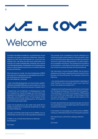 6
Formålet med dette kompetence- og jobkatalog er at give
inspiration og guide nuværende studerende i deres job-
søgning. Du kan finde informationer om, hvad man kan
arbejde med i det første job efter endt uddannelse samt
inspiration til mulige arbejdspladser. Kataloget viser mønstre
over stillingsbetegnelser, arbejdssteder samt arbejdsopgaver
inden for alle studieretning på Aarhus Universitet, Business
and Social Sciences.
Informationerne er fundet i AU alumnedatabasen GERDA
samt igennem en spørgeskemaundersøgelse blandt alum-
ner fra Business and Social Sciences.
Du finder følgende i kataloget:
- Lister med stillingsbetegnelser og virksomheder opstillet i
alfabetisk rækkefølge (Stillinger og virksomheder som i resul-
taterne forekommer mere end én gang er markeret med *)
- Diagrammer over fordelingen af arbejdsopgaver under
hver studieretning. Figurerne bygger på informationer fra
spørgeskemaundersøgelsen fra juni 2012 med cirka 3000
adspurgte, hvoraf 595 har svaret. Til hvert diagram finder
du eksempler på konkrete arbejdsopgaver, der bygger på
alumnernes egne beskrivelser.
Under hver studieretning er der citater med gode råd fra
tidligere studerende til nuværende studerende om vejen
fra studie til første job.
I bunden af de fleste sider findes et link til GERDA, hvor du
vil finde lister over alumner fra den specifikke studieretning.
Vi håber at du vil finde informationerne relevante.
God læselyst!
AU Career
The purpose of this competence and job catalogue is to
inspire and guide current students in their job search. Here
you can find information about what a number of our alumni
work with in their first job after graduation, as well as inspira-
tion for possible work places. The catalogue shows patterns
on job positions, work places and job tasks for each study
line at Aarhus University, Business and Social Sciences.
The information is found through GERDA, the AU alumni
database and through a questionnaire among alumni from
Business and Social Sciences. The catalogue contains the
following:
- Lists with job positions and companies listed in alphabetical
order. (Positions and companies which occur more than
once in the results are marked with *)
- Diagrams showing the grouping of job tasks in each study
line. The figures are based on information from the question-
naire distributed in June 2012 among approx. 3000 people
out of which 595 have responded. To each diagram there
are given examples of concrete job tasks based on the
alumni’s own descriptions.
For each study line there are inspirational quotes with advice
from graduates to current students about the transition from
university to the first job.
In the bottom of most pages you will find a link to GERDA,
where you will find lists of alumni from the specific study line.
We hope that you will find the catalogue relevant.
Enjoy!
AU Career
Welcome
We l c
ome
 