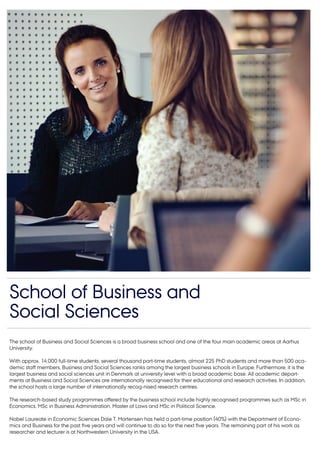 The school of Business and Social Sciences is a broad business school and one of the four main academic areas at Aarhus
University.
With approx. 14,000 full-time students, several thousand part-time students, almost 225 PhD students and more than 500 aca-
demic staff members, Business and Social Sciences ranks among the largest business schools in Europe. Furthermore, it is the
largest business and social sciences unit in Denmark at university level with a broad academic base. All academic depart-
ments at Business and Social Sciences are internationally recognised for their educational and research activities. In addition,
the school hosts a large number of internationally recog-nised research centres.
The research-based study programmes offered by the business school include highly recognised programmes such as MSc in
Economics, MSc in Business Administration, Master of Laws and MSc in Political Science.
Nobel Laureate in Economic Sciences Dale T. Mortensen has held a part-time position (40%) with the Department of Econo-
mics and Business for the past five years and will continue to do so for the next five years. The remaining part of his work as
researcher and lecturer is at Northwestern University in the USA.
School of Business and
Social Sciences
 