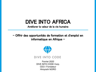 DIVE INTO AFRICA 
Améliorer la valeur de la vie humaine 
- Offrir des opportunités de formation et d'emploi en
informatique en Afrique - 
Fevrier 2020
DIVE INTO CODE Corp.
CEO / Fondateur
Hiroyoshi NORO
 