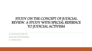 STUDY ON THE CONCEPT OF JUDICIAL 
REVIEW. A STUDY WITH SPECIAL REFERNCE 
TO JUDICIAL ACTIVISM 
A PRESENTATION BY: 
SANJANA BHARADWAJ 
I I I SEMESTER 
 