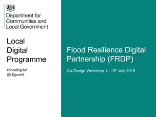 Local
Digital
Programme
Flood Resilience Digital
Partnership (FRDP)
#LocalDigital
@LDgovUK
Co-Design Workshop 1 - 13th July 2015
 