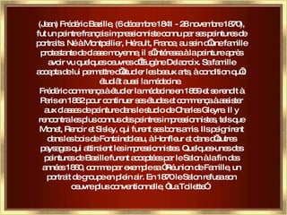 (Jean) Frédéric Bazille, (6 décembre 1841 - 28 novembre 1870), fut un peintre français impressionniste connu par ses peintures de portraits. Né à Montpellier, Hérault, France, au sein d’une famille protestante de classe moyenne, il s’intéressa à la peinture après avoir vu quelques oeuvres d’Eugène Delacroix. Sa famille accepta de lui permettre d’étudier les beaux arts, à condition qu’il étudiât aussi la médecine.  Frédéric commença à étudier la médecine en 1859 et se rendit à Paris en 1862 pour continuer ses études et commença à assister aux classes de peinture dans le studio de Charles Gleyre. Il y rencontra les plus connus des peintres impressionnistes, tels que Monet, Renoir et Sisley, qui furent ses bons amis. Ils peignirent dans les bois de Fontainebleau, à Honfleur et dans d’autres paysages qui attiraient les impressionnistes. Quelques-unes des peintures de Bazille furent acceptées par le Salon à la fin des années 1860, comme par exemple sa “Réunion de Famille, un portrait de groupe en plein air. En 1870 le Salon refusa son oeuvre plus conventionnelle, “La Toilette”.  