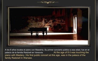 A los 8 años tocaba el piano con Maestría. Su primer concierto público a esa edad, fue en el palacio de la familia Radziwil en Varsovia.  At the age of 8 it was touching the piano with Mastery. His first public concert at this age, was in the palace of the family Radziwil in Warsaw. .  
