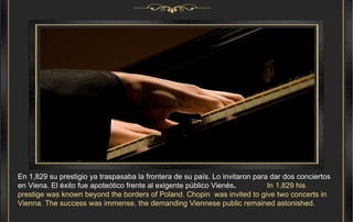 En 1,829 su prestigio ya traspasaba la frontera de su país. Lo invitaron para dar dos conciertos en Viena. El éxito fue apoteótico frente al exigente público Vienés .  In 1,829 his prestige was known beyond the borders of Poland. Chopin  was invited to give two concerts in Vienna. The success was immense, the demanding Viennese public remained astonished. 