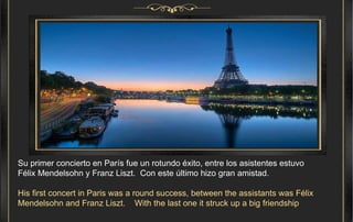 Su primer concierto en París fue un rotundo éxito, entre los asistentes estuvo  Félix Mendelsohn y Franz Liszt.  Con este último hizo gran amistad. His first concert in Paris was a round success, between the assistants was Félix Mendelsohn and Franz Liszt.  With the last one it struck up a big friendship . 