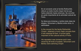 En el concierto ante la familia Rothschild, obtuvo un éxito mucho mayor de los que había obtenido hasta entonces. Se convirtió en parte importante de la actividad cultural de París. Su fama era inmensa y recibía toda clase de elogios. Schumann y Berlioz entre otros, lo admiraban . In the concert for the family Rothschild, Chopin  obtained a much major success than it had obtained till then. It turned partly important of the cultural activity of Paris. His reputation was immense and it was receiving all kinds of praises. Schumann and Berlioz were admiring Chopin 