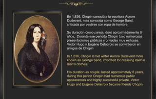En 1,836, Chopin conoció a la escritora Aurore Dudevant, mas conocida como George Sand, criticada por vestirse con ropa de hombre. Su duración como pareja, duró aproximadamente 8 años,  Durante ese período Chopin tuvo numerosas presentaciones públicas y privadas muy exitosas. Víctor Hugo y Eugéne Delacroix se convirtieron en amigos de Chopin   In 1,836, Chopin it met writer Aurore Dudevant more known as George Sand, criticized for dressing itself in man's clothes. His duration as couple, lasted approximately 8 years,  during this period Chopin had numerous public appearances and highly successful private. Victor Hugo and Eugene Delacroix became friends Chopin   