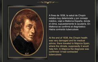A fines de 1838, la salud de Chopin estaba muy deteriorada y por consejo médico, viajó a Mallorca España, donde el clima, supuestamente le ayudaría. En Mallorca se confirmó el diagnóstico: Había contraído tuberculosis . At the end of 1838, the Chopin health was very damaged and for medical advice, there traveled to Majorca Spain, where the climate, supposedly it would help him. In Majorca the diagnosis was confirmed: It had contracted tuberculosis 