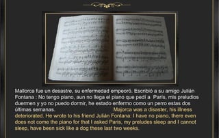 Mallorca fue un desastre, su enfermedad empeoró. Escribió a su amigo Julián Fontana : No tengo piano, aun no llega el piano que pedí a  París, mis preludios duermen y yo no puedo dormir, he estado enfermo como un perro estas dos últimas semanas.  Majorca was a disaster, his illness deteriorated. He wrote to his friend Julián Fontana: I have no piano, there even does not come the piano for that I asked Paris, my preludes sleep and I cannot sleep, have been sick like a dog these last two weeks. 