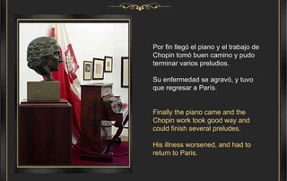Por fin llegó el piano y el trabajo de Chopin tomó buen camino y pudo terminar varios preludios. Su enfermedad se agravó, y tuvo que regresar a París. Finally the piano came and the Chopin work took good way and could finish several preludes. His illness worsened, and had to return to Paris. 