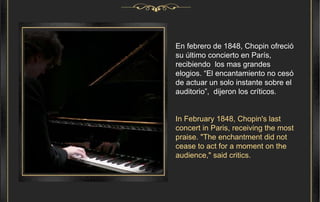 En febrero de 1848, Chopin ofreció su último concierto en París, recibiendo  los mas grandes elogios. “El encantamiento no cesó de actuar un solo instante sobre el auditorio”,  dijeron los críticos. In February 1848, Chopin's last concert in Paris, receiving the most praise. "The enchantment did not cease to act for a moment on the audience," said critics.  
