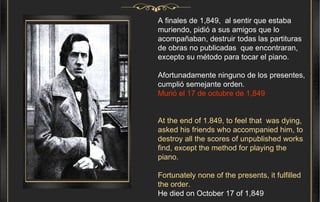 A finales de 1,849,  al sentir que estaba muriendo, pidió a sus amigos que lo acompañaban, destruir todas las partituras de obras no publicadas  que encontraran, excepto su método para tocar el piano. Afortunadamente ninguno de los presentes, cumplió semejante orden.   Murió el 17 de octubre de 1,849 At the end of 1.849, to feel that  was dying, asked his friends who accompanied him, to destroy all the scores of unpublished works find, except the method for playing the piano. Fortunately none of the presents, it fulfilled the order.  He died on October 17 of 1,849 