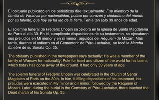 El obituario publicado en los periódicos dice textualmente:  Fue miembro de la familia de Varsovia por nacionalidad, polaco por corazón y ciudadano del mundo por su talento, que hoy se ha ido de la tierra . Tenía tan sólo 39 años de edad.  El solemne funeral de Frédéric Chopin se celebró en la iglesia de Santa Magdalena de París el día 30. En él, cumpliendo disposiciones de su testamento, se ejecutaron sus preludios en Mi menor y en si menor, seguidos del  Réquiem  de Mozart. Más tarde, durante el entierro en el Cementerio de Pére-Lachaise,  se tocó la  Marcha fúnebre  de su Sonata Op, 35. The obituary published in the newspapers says textually: He was a member of the family of Warsaw for nationality, Pole for heart and citizen of the world for his talent, which today has gone away of the ground. It had only 39 years of age The solemn funeral of Frédéric Chopin was celebrated in the church of Santa Magdalen of Paris on the 30th. In him, fulfilling dispositions of his testament, his preludes were executed in My minor and if minor, followed by the Réquiem of Mozart. Later, during the burial in the Cemetery of Pére-Lachaise, there touched the Dead march of his Sonata Op, 35. 