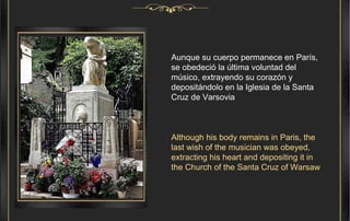 Aunque su cuerpo permanece en París, se obedeció la última voluntad del músico, extrayendo su corazón y depositándolo en la Iglesia de la Santa Cruz de Varsovia   Although his body remains in Paris, the last wish of the musician was obeyed, extracting his heart and depositing it in the Church of the Santa Cruz of Warsaw 