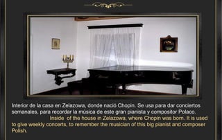 Interior de la casa en Zelazowa, donde nació Chopin. Se usa para dar conciertos semanales, para recordar la música de este gran pianista y compositor Polaco.  Inside  of the house in Zelazowa, where Chopin was born. It is used to give weekly concerts, to remember the musician of this big pianist and composer Polish. 