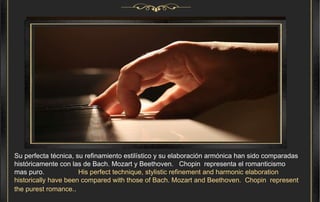 Su perfecta técnica, su refinamiento estilístico y su elaboración armónica han sido comparadas históricamente con las de Bach. Mozart y Beethoven.  Chopin  representa el romanticismo mas puro.  His perfect technique, stylistic refinement and harmonic elaboration historically have been compared with those of Bach. Mozart and Beethoven.  Chopin  represent the purest romance. .   