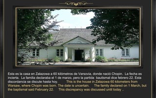 Esta es la casa en Zalazowa a 60 kilómetros de Varsovia, donde nació Chopin.  La fecha es incierta.  La familia declaraba el 1 de marzo, pero la partida  bautismal dice febrero 22. Esta discordancia se discute hasta hoy.  This is the house in Zalazowa 60 kilometers from Warsaw, where Chopin was born. The date is uncertain.  The family declared on 1 March, but the baptismal said February 22.  This discrepancy was discussed until today ..  