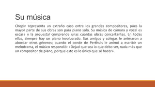Su música
Chopin representa un extraño caso entre los grandes compositores, pues la
mayor parte de sus obras son para piano solo. Su música de cámara y vocal es
escasa y la orquestal comprende unas cuantas obras concertantes. En todas
ellas, siempre hay un piano involucrado. Sus amigos y colegas le animaron a
abordar otros géneros; cuando el conde de Perthuis le animó a escribir un
melodrama, el músico respondió: «Dejad que sea lo que debo ser, nada más que
un compositor de piano, porque esto es lo único que sé hacer».
 
