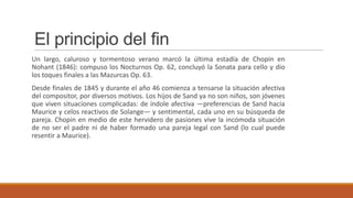 El principio del fin
Un largo, caluroso y tormentoso verano marcó la última estadía de Chopin en
Nohant (1846): compuso los Nocturnos Op. 62, concluyó la Sonata para cello y dio
los toques finales a las Mazurcas Op. 63.
Desde finales de 1845 y durante el año 46 comienza a tensarse la situación afectiva
del compositor, por diversos motivos. Los hijos de Sand ya no son niños, son jóvenes
que viven situaciones complicadas: de índole afectiva —preferencias de Sand hacia
Maurice y celos reactivos de Solange— y sentimental, cada uno en su búsqueda de
pareja. Chopin en medio de este hervidero de pasiones vive la incómoda situación
de no ser el padre ni de haber formado una pareja legal con Sand (lo cual puede
resentir a Maurice).
 