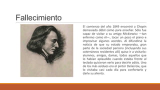 Fallecimiento
                El comienzo del año 1849 encontró a Chopin
                demasiado débil como para enseñar. Sólo fue
                capaz de visitar a su amigo Mickiewicz —tan
                enfermo como él—, tocar un poco el piano e
                improvisar algunos acordes. Al difundirse la
                noticia de que su estado empeoraba, gran
                parte de la sociedad parisina (incluyendo sus
                coterráneos residentes allí) quiso ir a visitarlo:
                alumnos, amigos, damas, todos aquellos que
                lo habían aplaudido cuando estaba frente al
                teclado quisieron verlo para decirle adiós. Uno
                de los más asiduos era el pintor Delacroix, que
                lo visitaba casi cada día para confortarlo y
                darle su aliento.
 