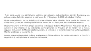 Ya en plena agonía, tuvo aún la fuerza suficiente para otorgar a cada visitante un apretón de manos y una
palabra amable. Falleció a las dos de la madrugada del 17 de octubre de 1849, a la edad de 39 años.
El obituario publicado en los periódicos dice textualmente: «Fue miembro de la familia de Varsovia por
nacionalidad, polaco por corazón y ciudadano del mundo por su talento, que hoy se ha ido de la tierra».
El solemne funeral de Frédéric Chopin se celebró en la iglesia de Santa Magdalena de París el día 30. En él,
cumpliendo disposiciones de su testamento, se interpretaron sus Preludios en mi menor y en si menor,
seguidos del Réquiem de Mozart. Más tarde, durante el entierro en el Cementerio de Père-Lachaise, se tocó la
Marche funèbre de su Sonata Op. 35.
Aunque su cuerpo permanece en París, se obedeció la última voluntad del músico, extrayendo su corazón y
depositándolo en la Iglesia de la Santa Cruz de Varsovia.
 
