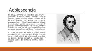 Adolescencia
En 1822, terminó sus estudios con Żywny y
comenzó a tomar clases privadas con el
silesiano Józef Ksawery Elsner, director de la
Escuela Superior de Música de Varsovia;
probablemente recibió irregulares pero valiosas
lecciones de órgano y piano con el renombrado
pianista bohemio Vilem Würfel. Elsner, también
amante de Bach, se encargó de perfeccionarlo
en teoría musical, bajo continuo y composición.
A partir de julio de 1823 el joven Chopin
compaginó sus estudios con Elsner con sus
cursos en el Liceo de Varsovia (donde enseñaba
su padre), donde ingresó al cuarto ciclo y
recibió clases de literatura clásica, canto y
dibujo.
 
