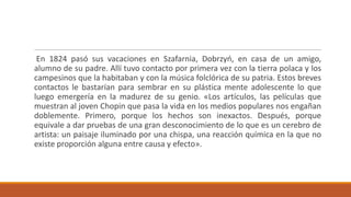 En 1824 pasó sus vacaciones en Szafarnia, Dobrzyń, en casa de un amigo,
alumno de su padre. Allí tuvo contacto por primera vez con la tierra polaca y los
campesinos que la habitaban y con la música folclórica de su patria. Estos breves
contactos le bastarían para sembrar en su plástica mente adolescente lo que
luego emergería en la madurez de su genio. «Los artículos, las películas que
muestran al joven Chopin que pasa la vida en los medios populares nos engañan
doblemente. Primero, porque los hechos son inexactos. Después, porque
equivale a dar pruebas de una gran desconocimiento de lo que es un cerebro de
artista: un paisaje iluminado por una chispa, una reacción química en la que no
existe proporción alguna entre causa y efecto».
 