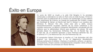 Éxito en Europa
            En junio de 1832 se mudó a la calle Cité Bergère 4. Su prestigio
            comenzaba a extenderse no sólo en París sino en toda Europa. Firmó un
            contrato para la publicación de su música con Schlesinger, la casa editora
            más importante de Francia; en Leipzig era publicado por Probst y luego
            por Breitkopf & Härtel, en Berlín por Karl K. Kistner y en Londres por
            Christian R. Wessel. Por ello, entre este año y 1835, estuvo
            extraordinariamente ocupado; además de las clases cotidianas y los
            recitales nocturnos, se abocó a componer febrilmente, acicateado por los
            editores que le adelantaban dinero para publicar sus piezas. De este
            período datan las Variaciones Brillantes Op. 12, el Rondó Op. 16,
            el Vals Op. 18, el Andante Spianato y Gran Polonesa Brillante Op. 22,
            el Scherzo n.º 1, las Mazurcas Op. 24 y las Polonesas Op. 26.
            El compositor Robert Schumann al reseñar el 7 de diciembre del año
            anterior sus Variaciones Op. 2 en el Allgemeine Musikalische
            Zeitung exclamaría el célebre: «Quitaos el sombrero, señores: un genio».
            Curiosamente, Chopin estimó «completamente estúpido» dicho artículo.
            También mantuvo una amistad con Hector Berlioz.
 