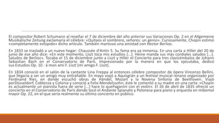 El compositor Robert Schumann al reseñar el 7 de diciembre del año anterior sus Variaciones Op. 2 en el Allgemeine
Musikalische Zeitung exclamaría el célebre: «Quitaos el sombrero, señores: un genio». Curiosamente, Chopin estimó
«completamente estúpido» dicho artículo. También mantuvo una amistad con Hector Berlioz.
En 1833 se trasladó a un nuevo hogar: Chaussée d'Antin 5. Su fama era ya inmensa. En una carta a Hiller del 20 de
junio de ese año dice: «En este momento, Liszt toca mis estudios [...]. Heine manda sus más cordiales saludos [...].
Saludos de Berlioz». Tocaba el 15 de diciembre junto a Liszt y Hiller el Concierto para tres clavicémbalos de Johann
Sebastian Bach en el Conservatorio de París. Impresionado por la manera en que los ejecutaba, dedicó
sus Estudios Op. 10 : à mon ami F. Liszt (mi amigo F. Liszt).
En 1834 conoció en el salón de la cantante Lina Freppa al entonces célebre compositor de ópera Vincenzo Bellini,
que llegaría a ser un amigo muy entrañable. En mayo viajó a Aquisgrán a un festival musical renano organizado por
Ferdinand Ríes, en donde escuchó obras de Händel, Mozart y la Novena Sinfonía de Beethoven. Viajó
porDüsseldorf, Coblenza y Colonia y conoció a Felix Mendelssohn; éste le comentó a su madre en una carta: «Chopin
es actualmente un pianista fuera de serie [...] hace lo quePaganini con el violín». El 26 de abril de 1835 ofreció un
concierto en el Conservatorio de París donde tocó el Andante Spianato y Polonesa para piano y orquesta en mibemol
mayor Op. 22, en el que sería realmente su último concierto en público.
 