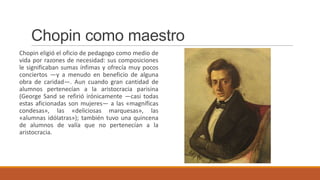 Chopin como maestro
Chopin eligió el oficio de pedagogo como medio de
vida por razones de necesidad: sus composiciones
le significaban sumas ínfimas y ofrecía muy pocos
conciertos —y a menudo en beneficio de alguna
obra de caridad—. Aun cuando gran cantidad de
alumnos pertenecían a la aristocracia parisina
(George Sand se refirió irónicamente —casi todas
estas aficionadas son mujeres— a las «magníficas
condesas», las «deliciosas marquesas», las
«alumnas idólatras»); también tuvo una quincena
de alumnos de valía que no pertenecían a la
aristocracia.
 
