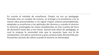 En cuanto al método de enseñanza, Chopin no era un pedagogo
formado sino un creador de música, se entregó a la enseñanza «sin la
menor idea preconcebida» y no siguió ningún sistema preestablecido;
adaptaba su enseñanza a las aptitudes del alumno y, cuando el alumno
lo merecía, prolongaba las clases (establecidas en tres cuartos de hora
de duración) hasta dos y tres horas. Ejerció este oficio de pedagogo, al
cual lo empuja la necesidad más que la vocación (que era la de
compositor), con plena conciencia y gran cortesía (sólo desmentida por
frecuentes accesos de cólera cuando el alumno se extraviaba).
 