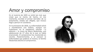 Amor y compromiso
En el invierno de 1835 se sintió tan mal, que
creyó que se moría; de hecho, en ese
momento, escribió el primer borrador de su
testamento, estaba tan afligido, que incluso
llegó a pensar en suicidarse.
En la primavera de 1836, su enfermedad volvió
a manifestarse con énfasis, aunque sus
malestares no le impidieron solicitar —y
obtener— la mano de Maria Wodzińska, una
adolescente de 17 años de la que se había
enamorado. El compromiso fue mantenido en
secreto. Posteriormente, y al conocer la
enfermedad que padecía el músico, la familia
Wodzińska declinó el compromiso.
 