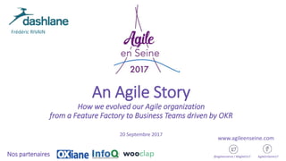 An Agile Story
How we evolved our Agile organization
from a Feature Factory to Business Teams driven by OKR
20 Septembre 2017
@agileenseine / #AgileES17 AgileEnSeine17Nos partenaires
www.agileenseine.com
Frédéric RIVAIN
 