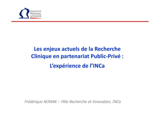 Les enjeux actuels de la Recherche
Clinique en partenariat Public-Privé :Clinique en partenariat Public-Privé :
L’expérience de l’INCa
Frédérique NOWAK – Pôle Recherche et Innovation, INCa
 