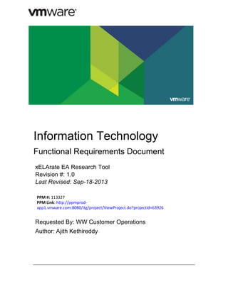 Information Technology
Functional Requirements Document
xELArate EA Research Tool
Revision #: 1.0
Last Revised: Sep-18-2013
PPM #: 113327
PPM Link: http://ppmprodapp1.vmware.com:8080/itg/project/ViewProject.do?projectId=63926

Requested By: WW Customer Operations
Author: Ajith Kethireddy

 
