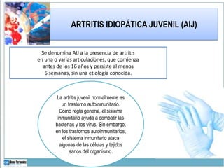 ARTRITIS IDIOPÁTICA JUVENIL (AIJ)
Se denomina AIJ a la presencia de artritis
en una o varias articulaciones, que comienza
antes de los 16 años y persiste al menos
6 semanas, sin una etiología conocida.
La artritis juvenil normalmente es
un trastorno autoinmunitario.
Como regla general, el sistema
inmunitario ayuda a combatir las
bacterias y los virus. Sin embargo,
en los trastornos autoinmunitarios,
el sistema inmunitario ataca
algunas de las células y tejidos
sanos del organismo.
 