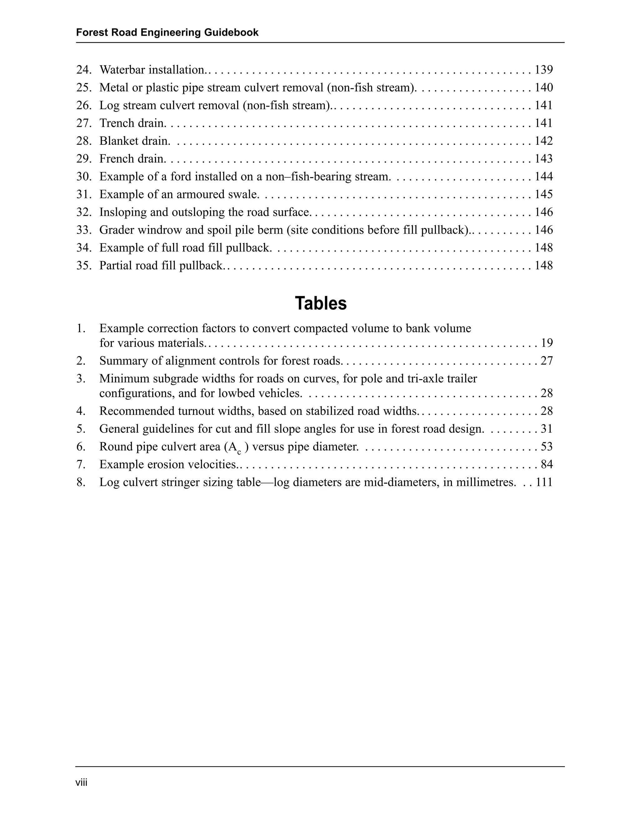 Forest Road Engineering Guidebook 
24. Waterbar installation.. . . . . . . . . . . . . . . . . . . . . . . . . . . . . . . . . . . . . . . . . . . . . . . . . . . . 139 
25. Metal or plastic pipe stream culvert removal (non-fish stream). . . . . . . . . . . . . . . . . . . 140 
26. Log stream culvert removal (non-fish stream).. . . . . . . . . . . . . . . . . . . . . . . . . . . . . . . . 141 
27. Trench drain. . . . . . . . . . . . . . . . . . . . . . . . . . . . . . . . . . . . . . . . . . . . . . . . . . . . . . . . . . . 141 
28. Blanket drain. . . . . . . . . . . . . . . . . . . . . . . . . . . . . . . . . . . . . . . . . . . . . . . . . . . . . . . . . . 142 
29. French drain. . . . . . . . . . . . . . . . . . . . . . . . . . . . . . . . . . . . . . . . . . . . . . . . . . . . . . . . . . . 143 
30. Example of a ford installed on a non–fish-bearing stream. . . . . . . . . . . . . . . . . . . . . . . 144 
31. Example of an armoured swale. . . . . . . . . . . . . . . . . . . . . . . . . . . . . . . . . . . . . . . . . . . . 145 
32. Insloping and outsloping the road surface. . . . . . . . . . . . . . . . . . . . . . . . . . . . . . . . . . . . 146 
33. Grader windrow and spoil pile berm (site conditions before fill pullback).. . . . . . . . . . 146 
34. Example of full road fill pullback. . . . . . . . . . . . . . . . . . . . . . . . . . . . . . . . . . . . . . . . . . 148 
35. Partial road fill pullback.. . . . . . . . . . . . . . . . . . . . . . . . . . . . . . . . . . . . . . . . . . . . . . . . . 148 
1. Example correction factors to convert compacted volume to bank volume 
for various materials.. . . . . . . . . . . . . . . . . . . . . . . . . . . . . . . . . . . . . . . . . . . . . . . . . . . . . 19 
2. Summary of alignment controls for forest roads. . . . . . . . . . . . . . . . . . . . . . . . . . . . . . . . 27 
3. Minimum subgrade widths for roads on curves, for pole and tri-axle trailer 
configurations, and for lowbed vehicles. . . . . . . . . . . . . . . . . . . . . . . . . . . . . . . . . . . . . . 28 
4. Recommended turnout widths, based on stabilized road widths. . . . . . . . . . . . . . . . . . . . 28 
5. General guidelines for cut and fill slope angles for use in forest road design. . . . . . . . . 31 
6. Round pipe culvert area (Ac ) versus pipe diameter. . . . . . . . . . . . . . . . . . . . . . . . . . . . . 53 
7. Example erosion velocities.. . . . . . . . . . . . . . . . . . . . . . . . . . . . . . . . . . . . . . . . . . . . . . . . 84 
8. Log culvert stringer sizing table—log diameters are mid-diameters, in millimetres. . . 111 
viii 
Tables 
 