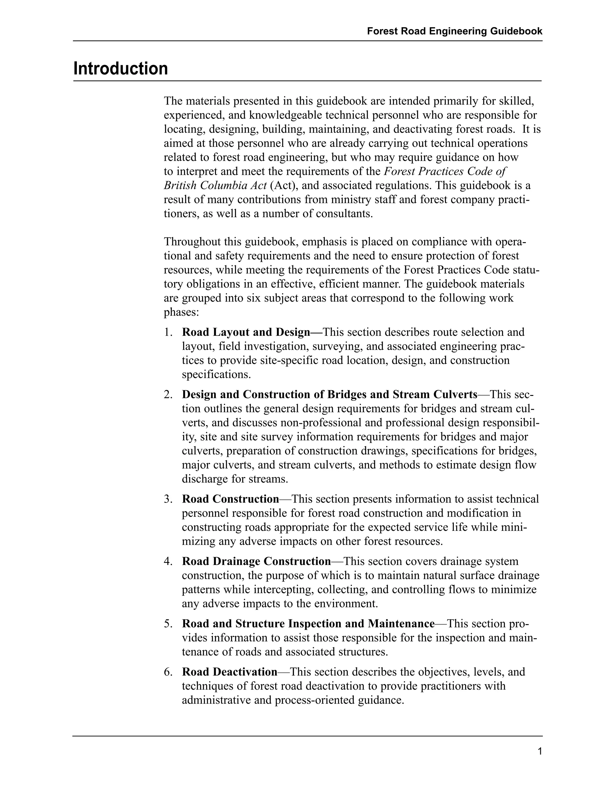 Introduction 
Forest Road Engineering Guidebook 
The materials presented in this guidebook are intended primarily for skilled, 
experienced, and knowledgeable technical personnel who are responsible for 
locating, designing, building, maintaining, and deactivating forest roads. It is 
aimed at those personnel who are already carrying out technical operations 
related to forest road engineering, but who may require guidance on how 
to interpret and meet the requirements of the Forest Practices Code of 
British Columbia Act (Act), and associated regulations. This guidebook is a 
result of many contributions from ministry staff and forest company practi-tioners, 
as well as a number of consultants. 
Throughout this guidebook, emphasis is placed on compliance with opera-tional 
and safety requirements and the need to ensure protection of forest 
resources, while meeting the requirements of the Forest Practices Code statu-tory 
obligations in an effective, efficient manner. The guidebook materials 
are grouped into six subject areas that correspond to the following work 
phases: 
1. Road Layout and Design—This section describes route selection and 
layout, field investigation, surveying, and associated engineering prac-tices 
to provide site-specific road location, design, and construction 
specifications. 
2. Design and Construction of Bridges and Stream Culverts—This sec-tion 
outlines the general design requirements for bridges and stream cul-verts, 
and discusses non-professional and professional design responsibil-ity, 
site and site survey information requirements for bridges and major 
culverts, preparation of construction drawings, specifications for bridges, 
major culverts, and stream culverts, and methods to estimate design flow 
discharge for streams. 
3. Road Construction—This section presents information to assist technical 
personnel responsible for forest road construction and modification in 
constructing roads appropriate for the expected service life while mini-mizing 
any adverse impacts on other forest resources. 
4. Road Drainage Construction—This section covers drainage system 
construction, the purpose of which is to maintain natural surface drainage 
patterns while intercepting, collecting, and controlling flows to minimize 
any adverse impacts to the environment. 
5. Road and Structure Inspection and Maintenance—This section pro-vides 
information to assist those responsible for the inspection and main-tenance 
of roads and associated structures. 
6. Road Deactivation—This section describes the objectives, levels, and 
techniques of forest road deactivation to provide practitioners with 
administrative and process-oriented guidance. 
1 
 