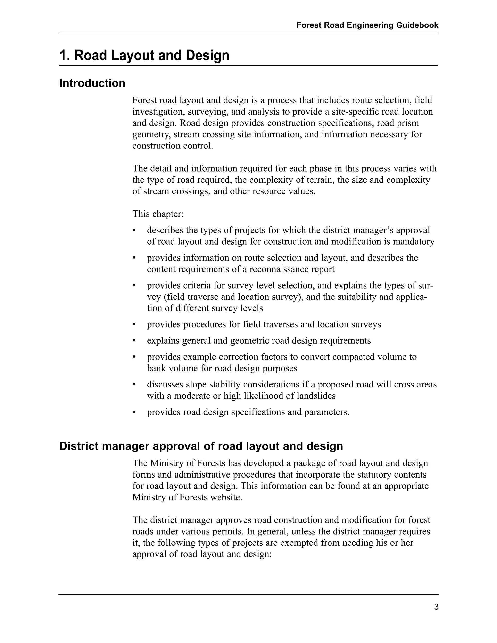 1. Road Layout and Design 
Introduction 
Forest Road Engineering Guidebook 
Forest road layout and design is a process that includes route selection, field 
investigation, surveying, and analysis to provide a site-specific road location 
and design. Road design provides construction specifications, road prism 
geometry, stream crossing site information, and information necessary for 
construction control. 
The detail and information required for each phase in this process varies with 
the type of road required, the complexity of terrain, the size and complexity 
of stream crossings, and other resource values. 
This chapter: 
• describes the types of projects for which the district manager’s approval 
of road layout and design for construction and modification is mandatory 
• provides information on route selection and layout, and describes the 
content requirements of a reconnaissance report 
• provides criteria for survey level selection, and explains the types of sur-vey 
(field traverse and location survey), and the suitability and applica-tion 
of different survey levels 
• provides procedures for field traverses and location surveys 
• explains general and geometric road design requirements 
• provides example correction factors to convert compacted volume to 
bank volume for road design purposes 
• discusses slope stability considerations if a proposed road will cross areas 
with a moderate or high likelihood of landslides 
• provides road design specifications and parameters. 
District manager approval of road layout and design 
The Ministry of Forests has developed a package of road layout and design 
forms and administrative procedures that incorporate the statutory contents 
for road layout and design. This information can be found at an appropriate 
Ministry of Forests website. 
The district manager approves road construction and modification for forest 
roads under various permits. In general, unless the district manager requires 
it, the following types of projects are exempted from needing his or her 
approval of road layout and design: 
3 
 