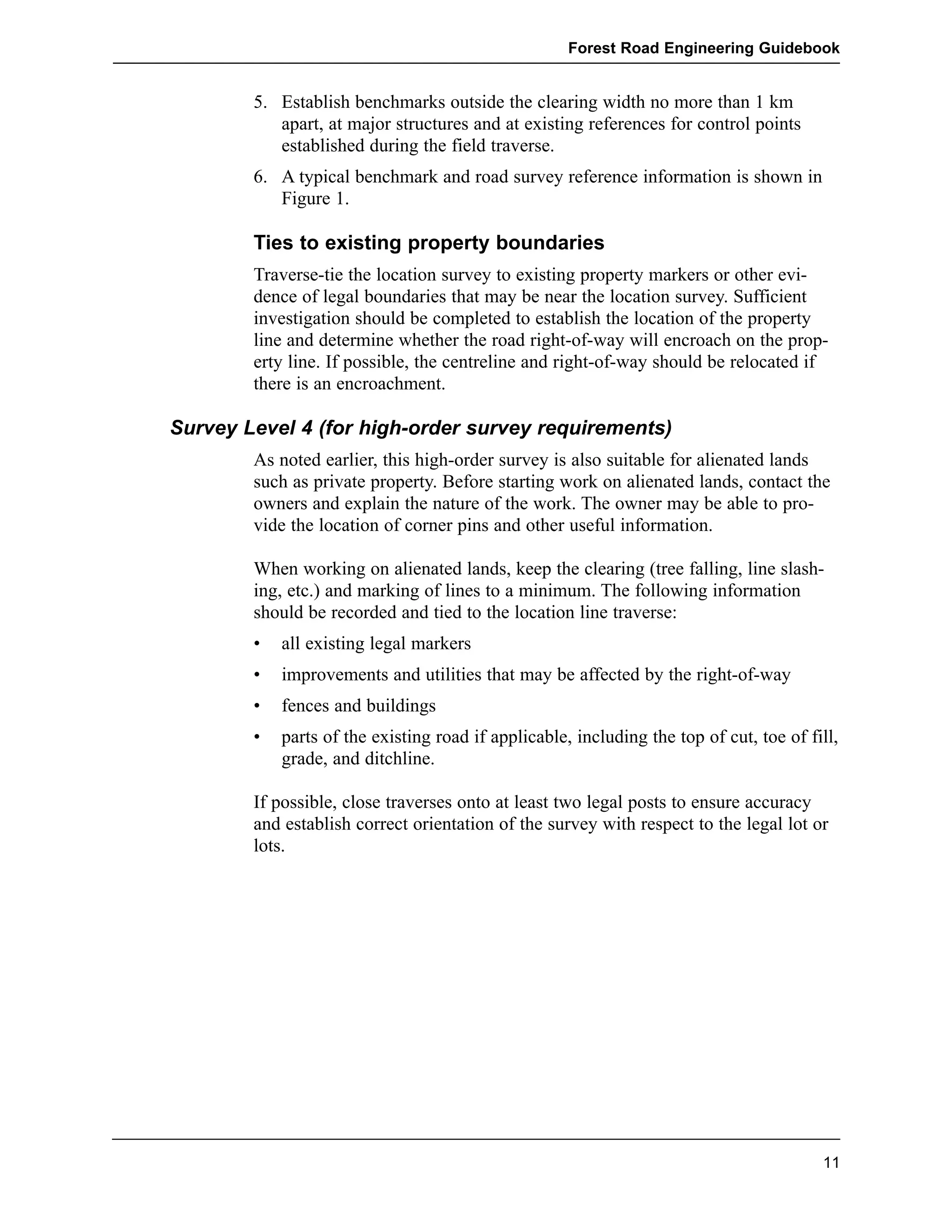 Forest Road Engineering Guidebook 
5. Establish benchmarks outside the clearing width no more than 1 km 
apart, at major structures and at existing references for control points 
established during the field traverse. 
6. A typical benchmark and road survey reference information is shown in 
Figure 1. 
Ties to existing property boundaries 
Traverse-tie the location survey to existing property markers or other evi-dence 
of legal boundaries that may be near the location survey. Sufficient 
investigation should be completed to establish the location of the property 
line and determine whether the road right-of-way will encroach on the prop-erty 
line. If possible, the centreline and right-of-way should be relocated if 
there is an encroachment. 
Survey Level 4 (for high-order survey requirements) 
As noted earlier, this high-order survey is also suitable for alienated lands 
such as private property. Before starting work on alienated lands, contact the 
owners and explain the nature of the work. The owner may be able to pro-vide 
the location of corner pins and other useful information. 
When working on alienated lands, keep the clearing (tree falling, line slash-ing, 
etc.) and marking of lines to a minimum. The following information 
should be recorded and tied to the location line traverse: 
• all existing legal markers 
• improvements and utilities that may be affected by the right-of-way 
• fences and buildings 
• parts of the existing road if applicable, including the top of cut, toe of fill, 
grade, and ditchline. 
If possible, close traverses onto at least two legal posts to ensure accuracy 
and establish correct orientation of the survey with respect to the legal lot or 
lots. 
11 
 
