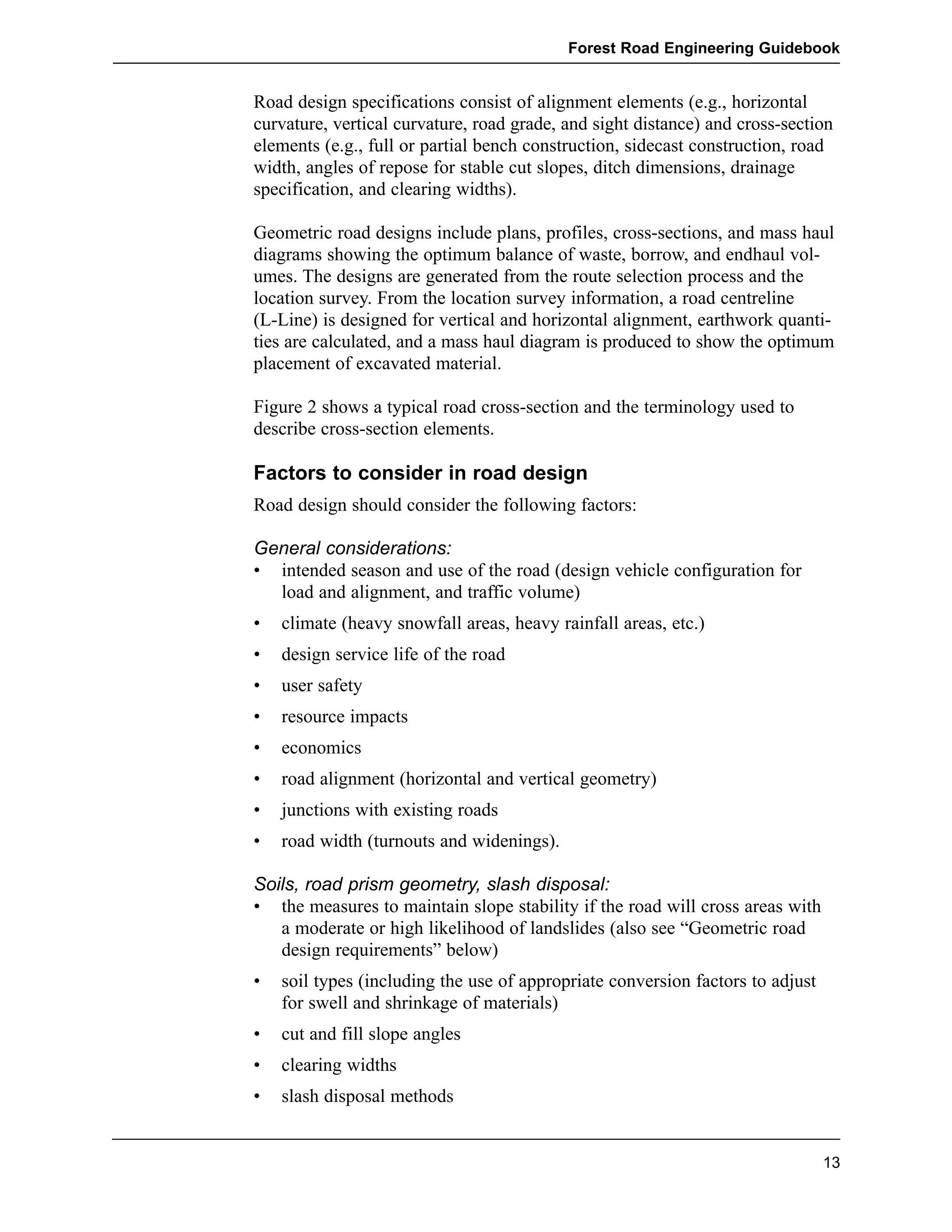 Road design specifications consist of alignment elements (e.g., horizontal 
curvature, vertical curvature, road grade, and sight distance) and cross-section 
elements (e.g., full or partial bench construction, sidecast construction, road 
width, angles of repose for stable cut slopes, ditch dimensions, drainage 
specification, and clearing widths). 
Geometric road designs include plans, profiles, cross-sections, and mass haul 
diagrams showing the optimum balance of waste, borrow, and endhaul vol-umes. 
The designs are generated from the route selection process and the 
location survey. From the location survey information, a road centreline 
(L-Line) is designed for vertical and horizontal alignment, earthwork quanti-ties 
are calculated, and a mass haul diagram is produced to show the optimum 
placement of excavated material. 
Figure 2 shows a typical road cross-section and the terminology used to 
describe cross-section elements. 
Factors to consider in road design 
Road design should consider the following factors: 
General considerations: 
• intended season and use of the road (design vehicle configuration for 
load and alignment, and traffic volume) 
• climate (heavy snowfall areas, heavy rainfall areas, etc.) 
• design service life of the road 
• user safety 
• resource impacts 
• economics 
• road alignment (horizontal and vertical geometry) 
• junctions with existing roads 
• road width (turnouts and widenings). 
Soils, road prism geometry, slash disposal: 
• the measures to maintain slope stability if the road will cross areas with 
a moderate or high likelihood of landslides (also see “Geometric road 
design requirements” below) 
• soil types (including the use of appropriate conversion factors to adjust 
for swell and shrinkage of materials) 
• cut and fill slope angles 
• clearing widths 
• slash disposal methods 
Forest Road Engineering Guidebook 
13 
 