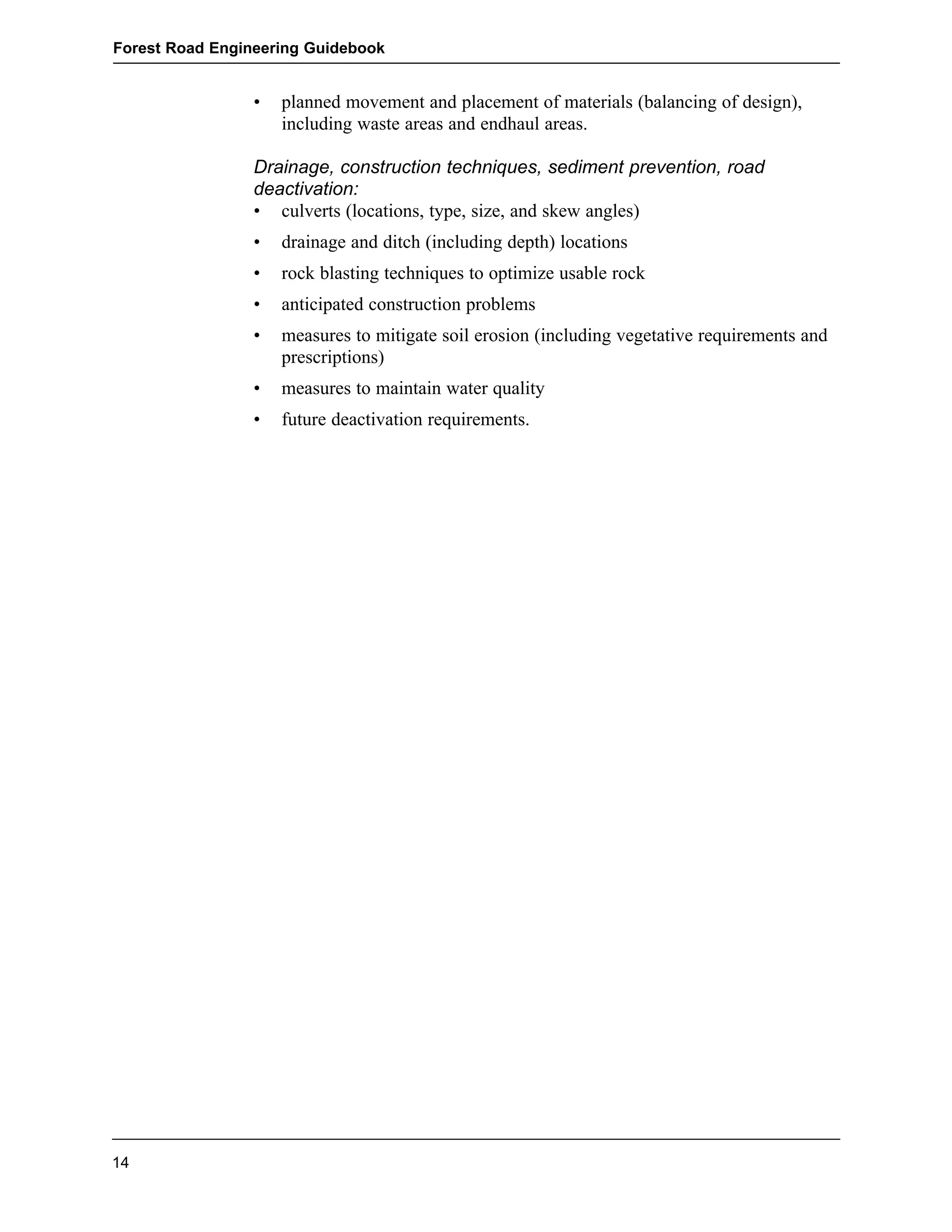 Forest Road Engineering Guidebook 
• planned movement and placement of materials (balancing of design), 
including waste areas and endhaul areas. 
Drainage, construction techniques, sediment prevention, road  
deactivation: 
• culverts (locations, type, size, and skew angles) 
• drainage and ditch (including depth) locations 
• rock blasting techniques to optimize usable rock 
• anticipated construction problems 
• measures to mitigate soil erosion (including vegetative requirements and 
prescriptions) 
• measures to maintain water quality 
• future deactivation requirements. 
14 
 