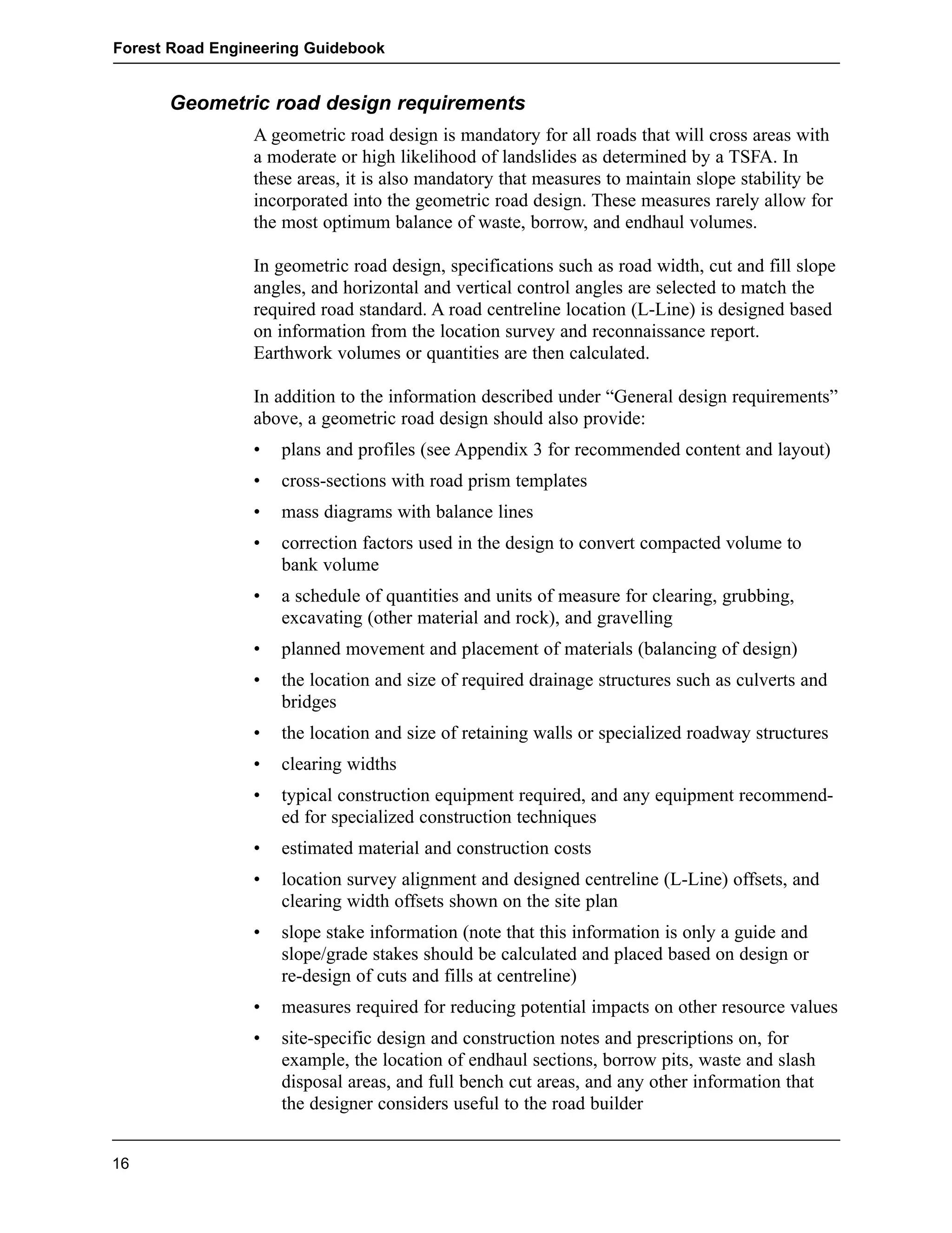 Forest Road Engineering Guidebook 
Geometric road design requirements 
A geometric road design is mandatory for all roads that will cross areas with 
a moderate or high likelihood of landslides as determined by a TSFA. In 
these areas, it is also mandatory that measures to maintain slope stability be 
incorporated into the geometric road design. These measures rarely allow for 
the most optimum balance of waste, borrow, and endhaul volumes. 
In geometric road design, specifications such as road width, cut and fill slope 
angles, and horizontal and vertical control angles are selected to match the 
required road standard. A road centreline location (L-Line) is designed based 
on information from the location survey and reconnaissance report. 
Earthwork volumes or quantities are then calculated. 
In addition to the information described under “General design requirements” 
above, a geometric road design should also provide: 
• plans and profiles (see Appendix 3 for recommended content and layout) 
• cross-sections with road prism templates 
• mass diagrams with balance lines 
• correction factors used in the design to convert compacted volume to 
bank volume 
• a schedule of quantities and units of measure for clearing, grubbing, 
excavating (other material and rock), and gravelling 
• planned movement and placement of materials (balancing of design) 
• the location and size of required drainage structures such as culverts and 
bridges 
• the location and size of retaining walls or specialized roadway structures 
• clearing widths 
• typical construction equipment required, and any equipment recommend-ed 
for specialized construction techniques 
• estimated material and construction costs 
• location survey alignment and designed centreline (L-Line) offsets, and 
clearing width offsets shown on the site plan 
• slope stake information (note that this information is only a guide and 
slope/grade stakes should be calculated and placed based on design or 
re-design of cuts and fills at centreline) 
• measures required for reducing potential impacts on other resource values 
• site-specific design and construction notes and prescriptions on, for 
example, the location of endhaul sections, borrow pits, waste and slash 
disposal areas, and full bench cut areas, and any other information that 
the designer considers useful to the road builder 
16 
 